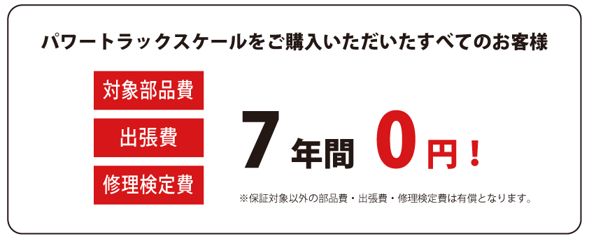 パワートラックスケールをご購入いただいたすべてのお客様は、対象部品費、出張費、修理検定費が7年間無料です。